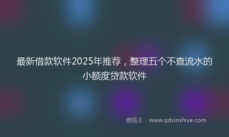 最新借款软件2025年推荐，整理五个不查流水的小额度贷款软件