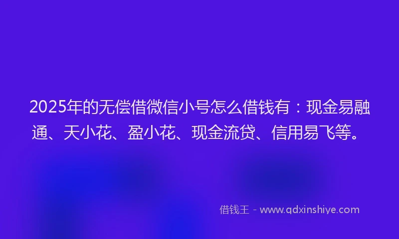 2025年的无偿借微信小号怎么借钱有：现金易融通、天小花、盈小花、现金流贷、信用易飞等。