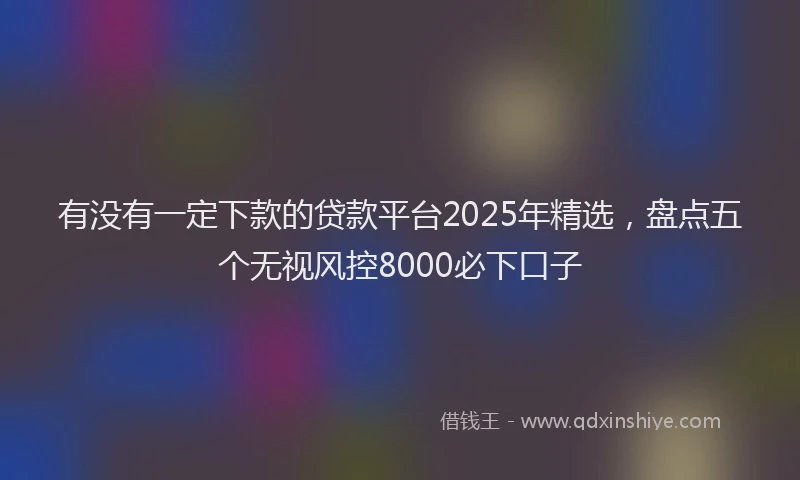 有没有一定下款的贷款平台2025年精选，盘点五个无视风控8000必下口子
