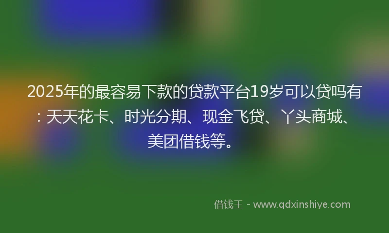 2025年的最容易下款的贷款平台19岁可以贷吗有：天天花卡、时光分期、现金飞贷、丫头商城、美团借钱等。