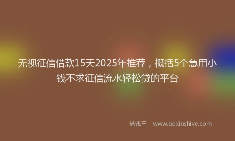 无视征信借款15天2025年推荐，概括5个急用小钱不求征信流水轻松贷的平台