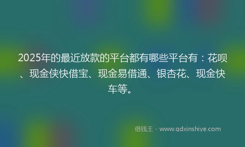 2025年的最近放款的平台都有哪些平台有：花呗、现金侠快借宝、现金易借通、银杏花、现金快车等。