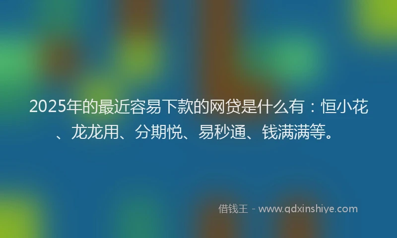 2025年的最近容易下款的网贷是什么有：恒小花、龙龙用、分期悦、易秒通、钱满满等。