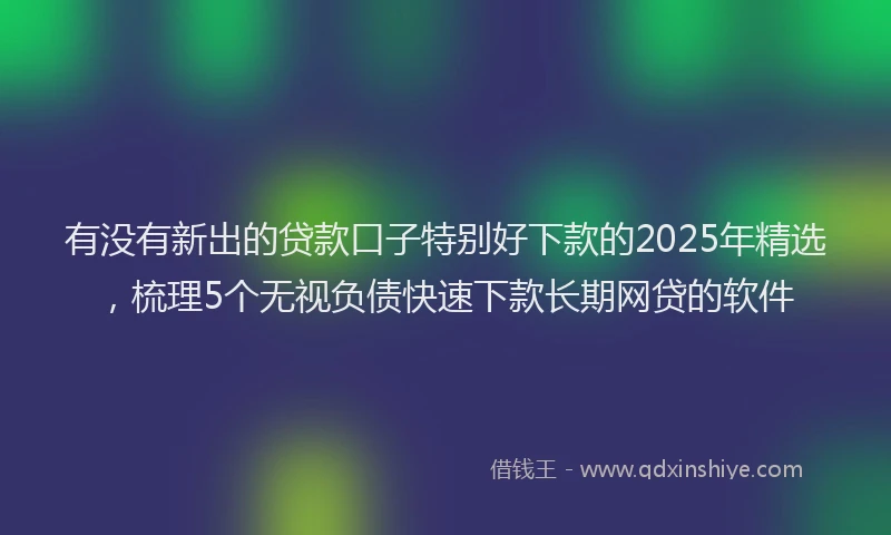 有没有新出的贷款口子特别好下款的2025年精选，梳理5个无视负债快速下款长期网贷的软件
