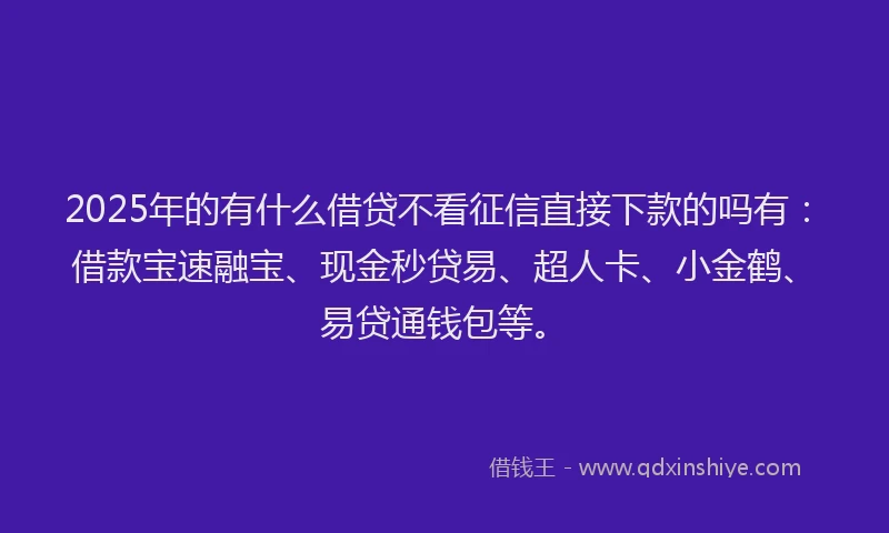 2025年的有什么借贷不看征信直接下款的吗有：借款宝速融宝、现金秒贷易、超人卡、小金鹤、易贷通钱包等。