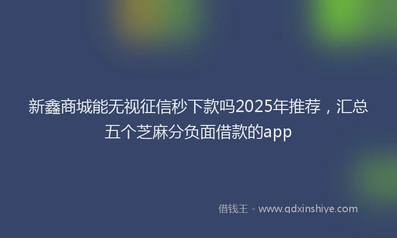 新鑫商城能无视征信秒下款吗2025年推荐，汇总五个芝麻分负面借款的app