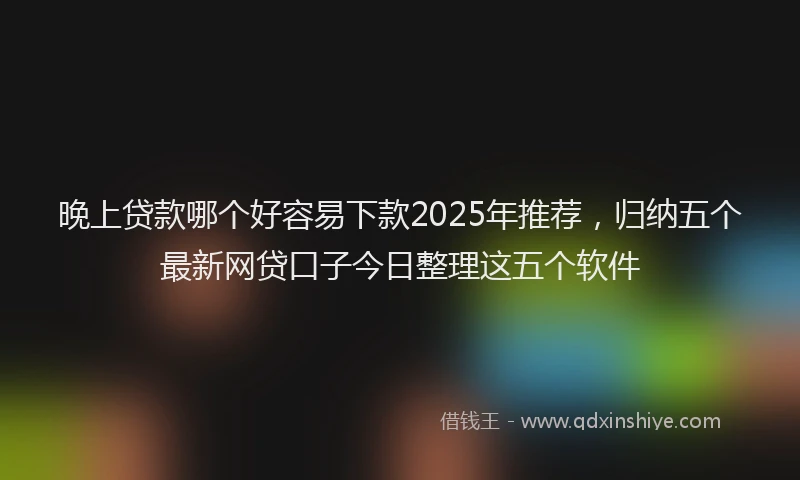 晚上贷款哪个好容易下款2025年推荐，归纳五个最新网贷口子今日整理这五个软件