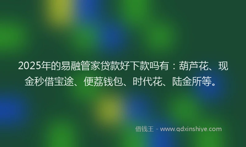 2025年的易融管家贷款好下款吗有：葫芦花、现金秒借宝途、便荔钱包、时代花、陆金所等。