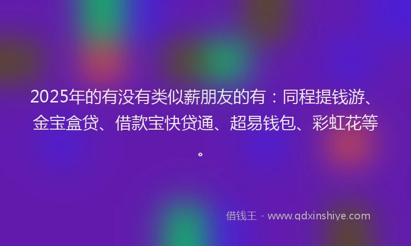 2025年的有没有类似薪朋友的有：同程提钱游、金宝盒贷、借款宝快贷通、超易钱包、彩虹花等。