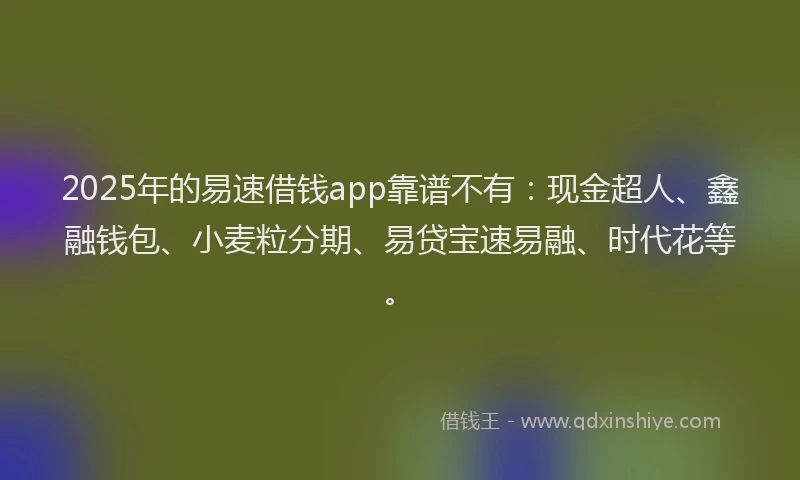 2025年的易速借钱app靠谱不有：现金超人、鑫融钱包、小麦粒分期、易贷宝速易融、时代花等。