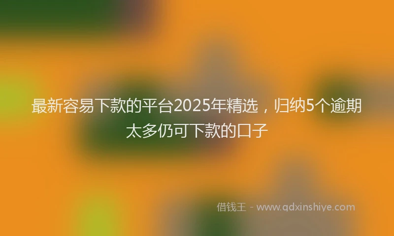 最新容易下款的平台2025年精选，归纳5个逾期太多仍可下款的口子