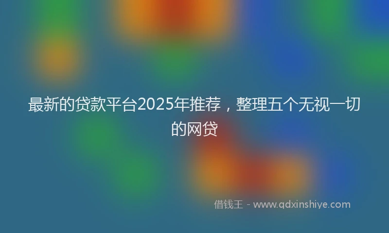 最新的贷款平台2025年推荐，整理五个无视一切的网贷
