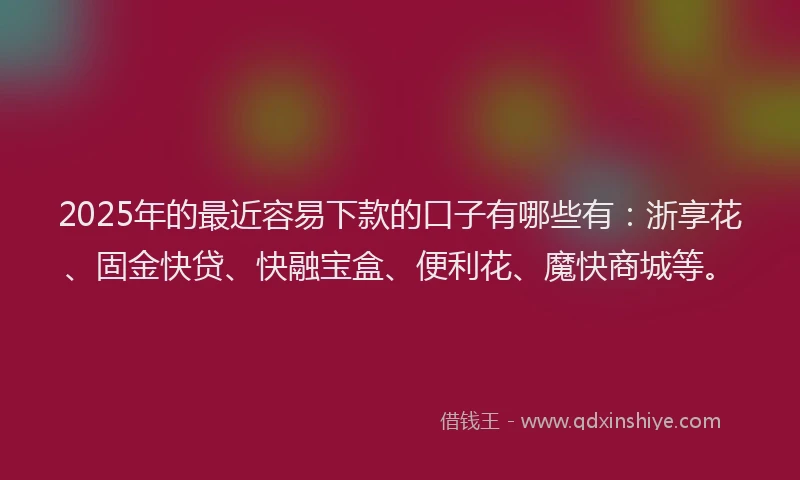 2025年的最近容易下款的口子有哪些有：浙享花、固金快贷、快融宝盒、便利花、魔快商城等。
