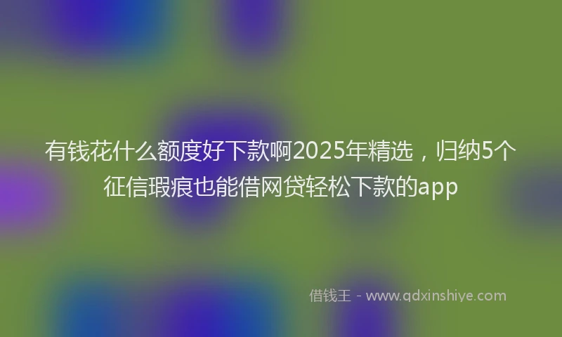 有钱花什么额度好下款啊2025年精选，归纳5个征信瑕疵也能借网贷轻松下款的app