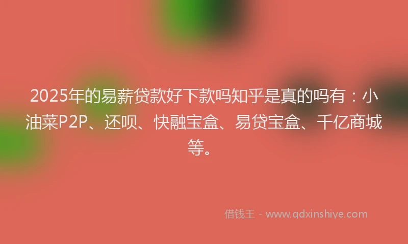 2025年的易薪贷款好下款吗知乎是真的吗有：小油菜P2P、还呗、快融宝盒、易贷宝盒、千亿商城等。