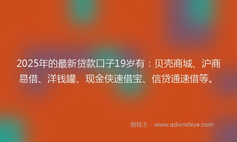 2025年的最新贷款口子19岁有：贝壳商城、沪商易借、洋钱罐、现金侠速借宝、信贷通速借等。