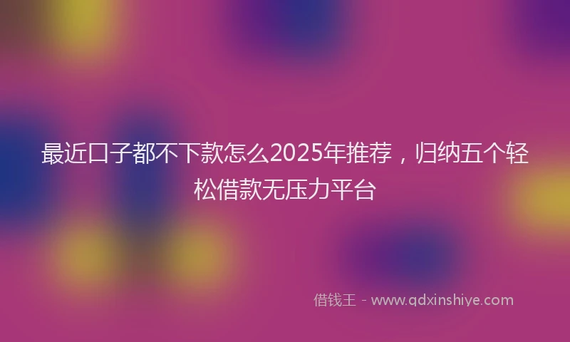 最近口子都不下款怎么2025年推荐，归纳五个轻松借款无压力平台