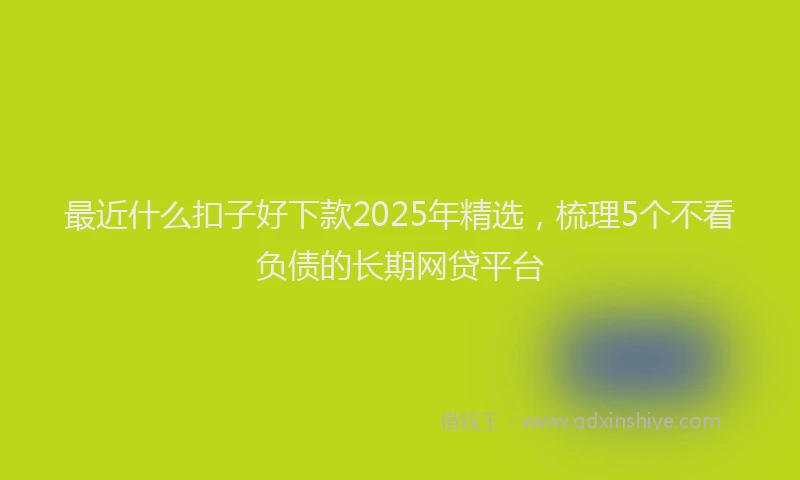 最近什么扣子好下款2025年精选，梳理5个不看负债的长期网贷平台