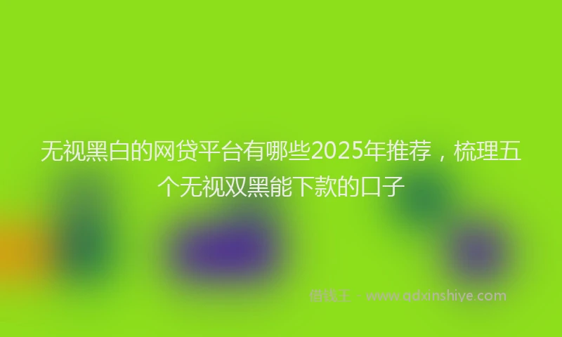 无视黑白的网贷平台有哪些2025年推荐，梳理五个无视双黑能下款的口子