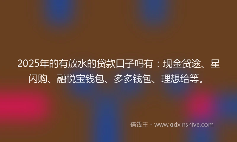 2025年的有放水的贷款口子吗有：现金贷途、星闪购、融悦宝钱包、多多钱包、理想给等。