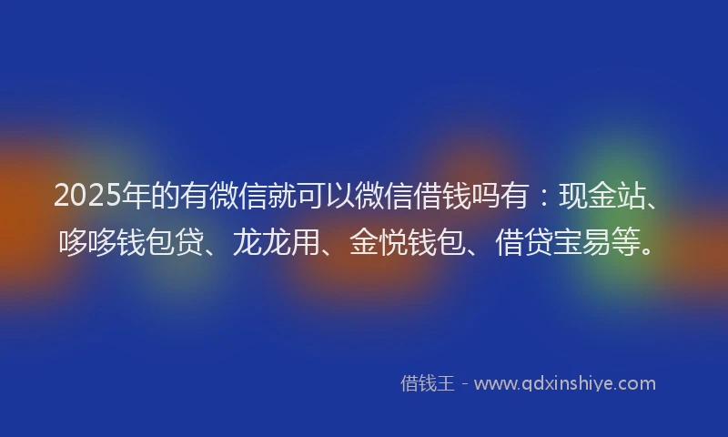2025年的有微信就可以微信借钱吗有：现金站、哆哆钱包贷、龙龙用、金悦钱包、借贷宝易等。