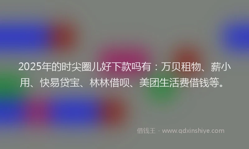 2025年的时尖圈儿好下款吗有：万贝租物、薪小用、快易贷宝、林林借呗、美团生活费借钱等。