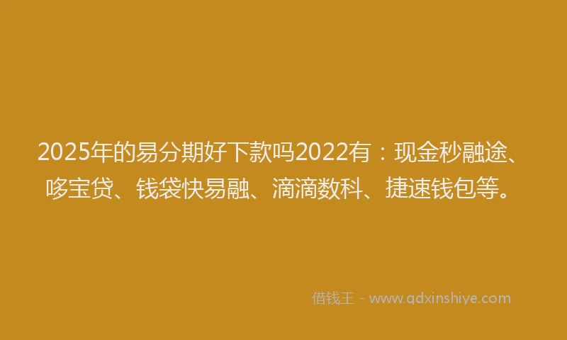 2025年的易分期好下款吗2022有：现金秒融途、哆宝贷、钱袋快易融、滴滴数科、捷速钱包等。