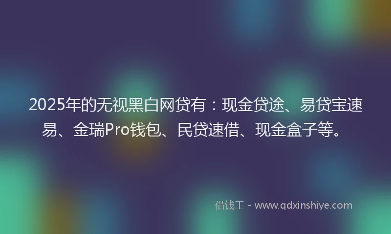 2025年的无视黑白网贷有：现金贷途、易贷宝速易、金瑞Pro钱包、民贷速借、现金盒子等。