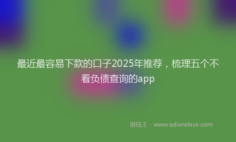 最近最容易下款的口子2025年推荐，梳理五个不看负债查询的app