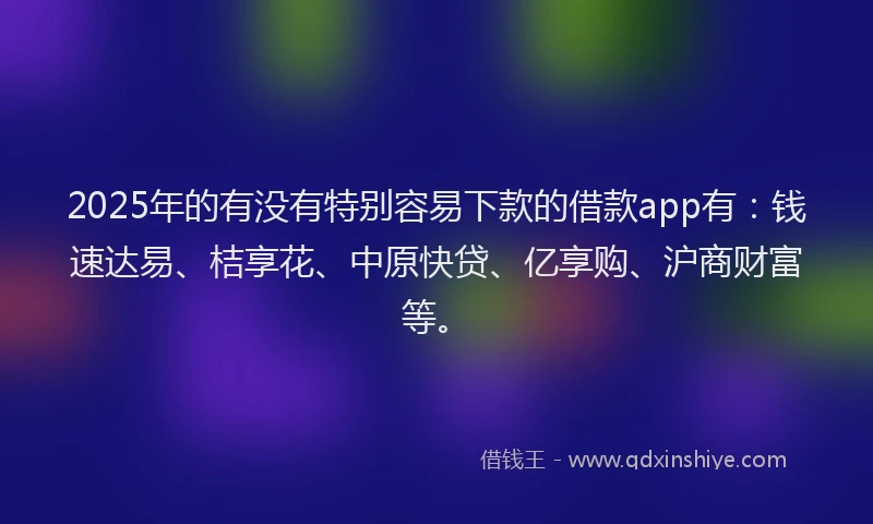 2025年的有没有特别容易下款的借款app有：钱速达易、桔享花、中原快贷、亿享购、沪商财富等。