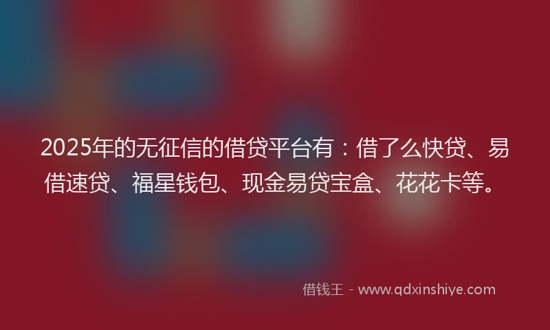 2025年的无征信的借贷平台有：借了么快贷、易借速贷、福星钱包、现金易贷宝盒、花花卡等。