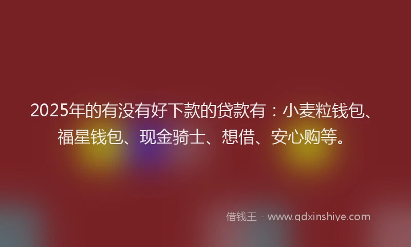 2025年的有没有好下款的贷款有：小麦粒钱包、福星钱包、现金骑士、想借、安心购等。