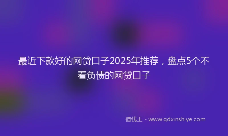 最近下款好的网贷口子2025年推荐，盘点5个不看负债的网贷口子