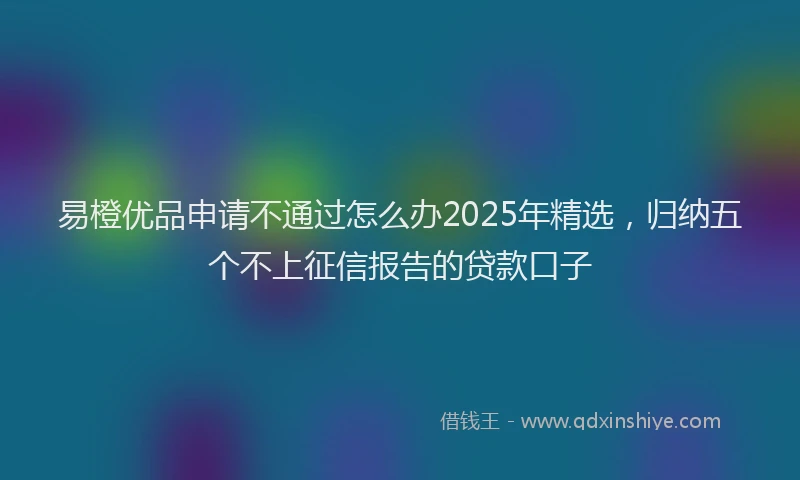 易橙优品申请不通过怎么办2025年精选，归纳五个不上征信报告的贷款口子