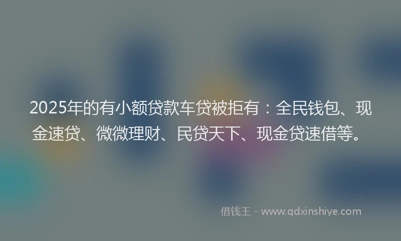 2025年的有小额贷款车贷被拒有：全民钱包、现金速贷、微微理财、民贷天下、现金贷速借等。