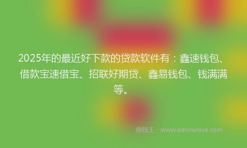 2025年的最近好下款的贷款软件有：鑫速钱包、借款宝速借宝、招联好期贷、鑫易钱包、钱满满等。