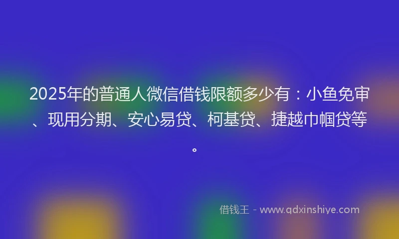 2025年的普通人微信借钱限额多少有：小鱼免审、现用分期、安心易贷、柯基贷、捷越巾帼贷等。