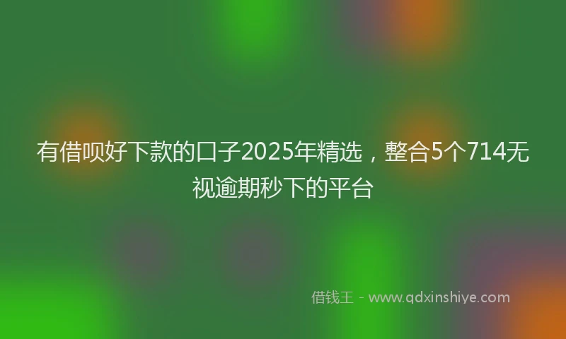有借呗好下款的口子2025年精选，整合5个714无视逾期秒下的平台