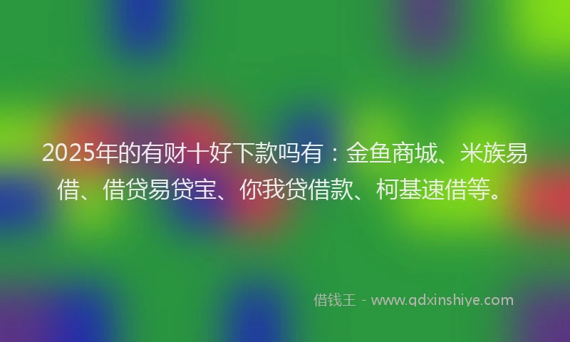 2025年的有财十好下款吗有：金鱼商城、米族易借、借贷易贷宝、你我贷借款、柯基速借等。