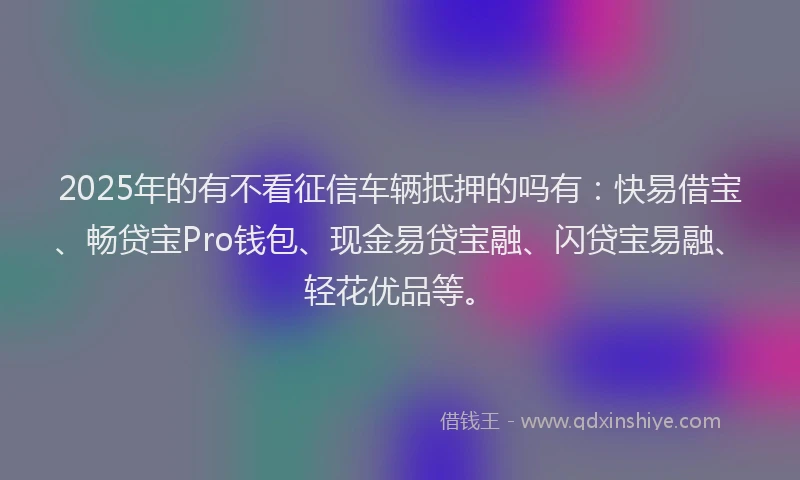 2025年的有不看征信车辆抵押的吗有：快易借宝、畅贷宝Pro钱包、现金易贷宝融、闪贷宝易融、轻花优品等。
