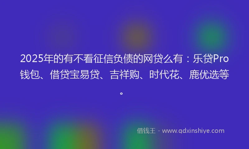 2025年的有不看征信负债的网贷么有：乐贷Pro钱包、借贷宝易贷、吉祥购、时代花、鹿优选等。