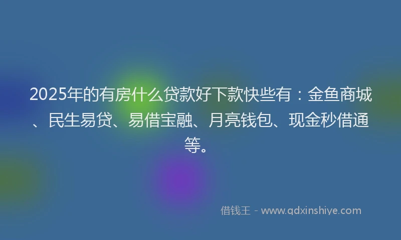 2025年的有房什么贷款好下款快些有：金鱼商城、民生易贷、易借宝融、月亮钱包、现金秒借通等。
