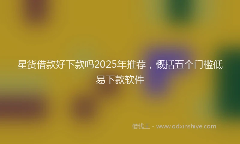 星货借款好下款吗2025年推荐，概括五个门槛低易下款软件