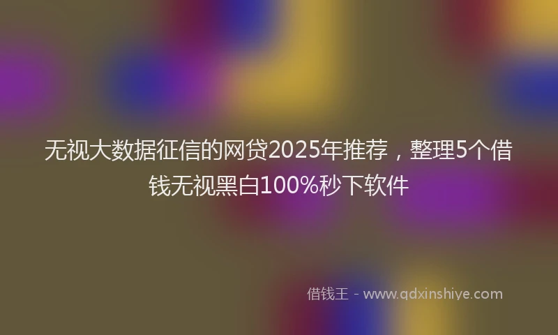 无视大数据征信的网贷2025年推荐，整理5个借钱无视黑白100%秒下软件