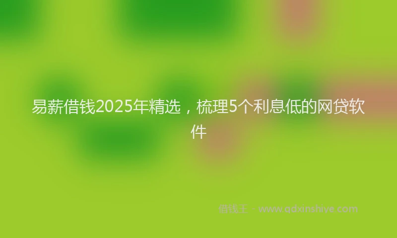易薪借钱2025年精选，梳理5个利息低的网贷软件