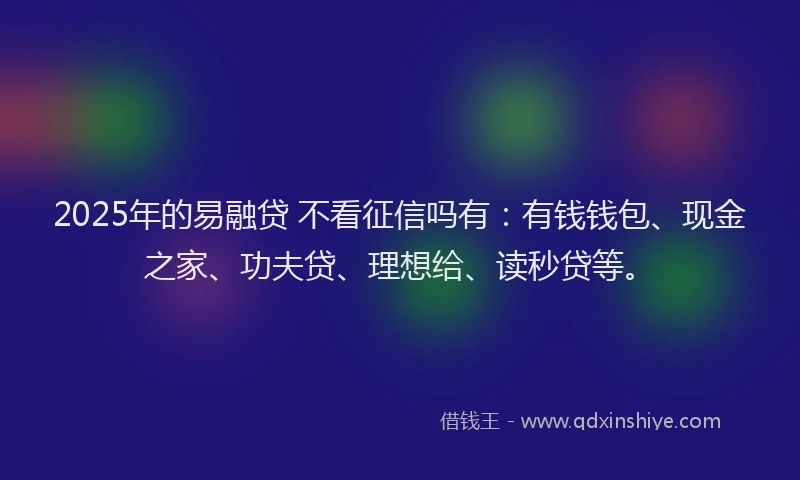 2025年的易融贷 不看征信吗有：有钱钱包、现金之家、功夫贷、理想给、读秒贷等。