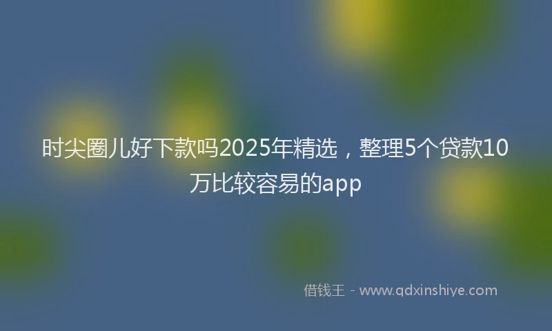 时尖圈儿好下款吗2025年精选，整理5个贷款10万比较容易的app