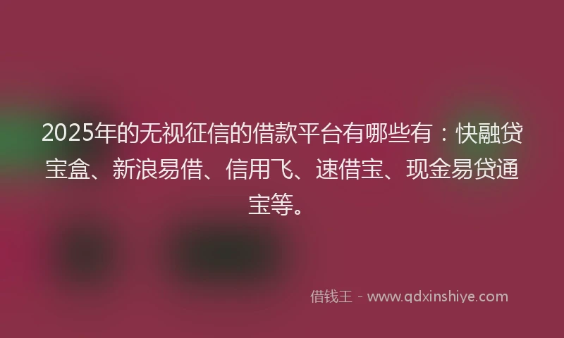 2025年的无视征信的借款平台有哪些有：快融贷宝盒、新浪易借、信用飞、速借宝、现金易贷通宝等。