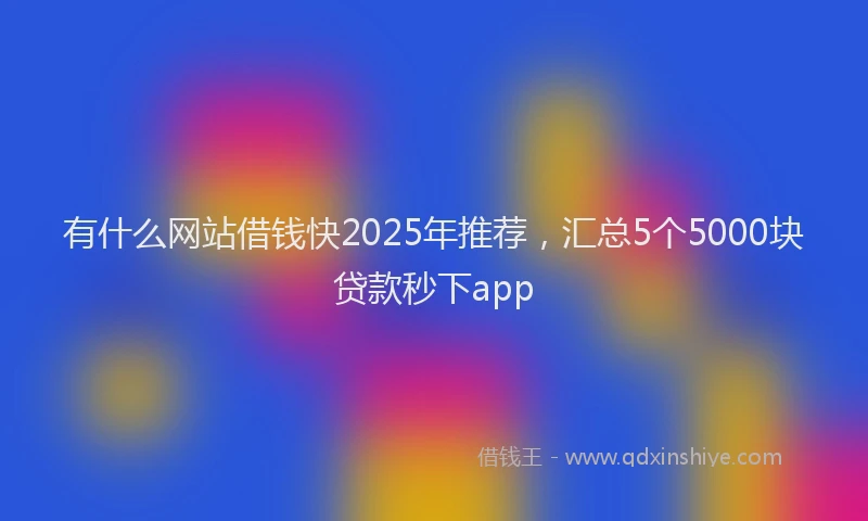 有什么网站借钱快2025年推荐，汇总5个5000块贷款秒下app