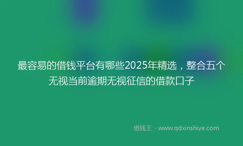 最容易的借钱平台有哪些2025年精选，整合五个无视当前逾期无视征信的借款口子
